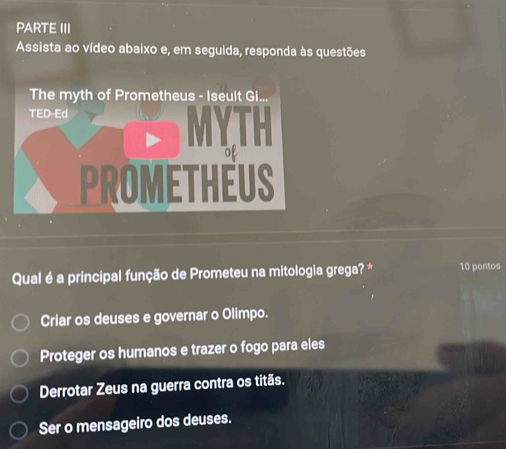 PARTE III
Assista ao vídeo abaixo e, em seguida, responda às questões
Qual é a principal função de Prometeu na mitologia grega? * 10 pontos
Criar os deuses e governar o Olimpo.
Proteger os humanos e trazer o fogo para eles
Derrotar Zeus na guerra contra os titãs.
Ser o mensageiro dos deuses.