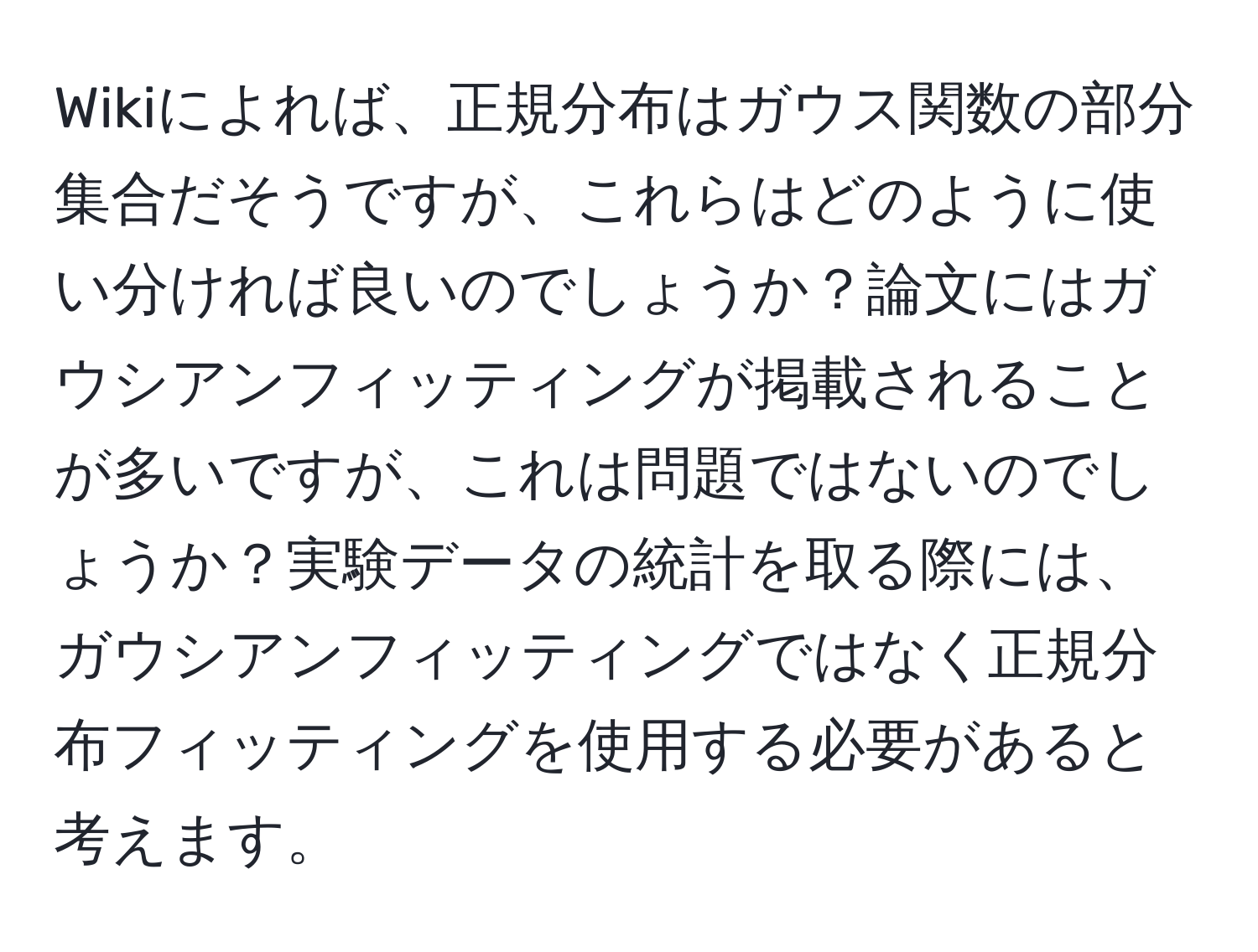 Wikiによれば、正規分布はガウス関数の部分集合だそうですが、これらはどのように使い分ければ良いのでしょうか？論文にはガウシアンフィッティングが掲載されることが多いですが、これは問題ではないのでしょうか？実験データの統計を取る際には、ガウシアンフィッティングではなく正規分布フィッティングを使用する必要があると考えます。