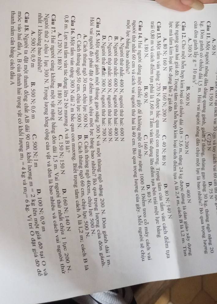 A. 50 N vày củo vật cách vai 30 cm và tay cách vai 60 cm thị lục.
B. 150 N C?25 N D. 75 N
Câu 11. Một người nông dân dùng quang gánh, gánh 2 thúng, thúng gạo nặng 30 kg, thúng ngô nặng 20
kg. Đòn gánh có chiều dài l,5 m. Hỏi vai người nông dân chịu một lực là bao nhiêu? Bỏ qua trọng lượng
của đòn gánh lấy g=10m/s^2
A. 300 N B. 500 N C. 200 N D. 400 N
Câu 12. Cho một hỗn hợp kim loại có chiều dài AB=3,6m , năng 24 kg được dùng là dàn giáo xây dựng
bắc ngang qua hai giá đỡ. Trọng tâm của hỗn họ đch điểm tựa A là 2,4 m, cách B là 1,2 m. Tim
lực mà tâm kim loại tác dụng lên 2 giá đỡ.
A. 80 N; 160 N B. 160 N; 200 N C. 40 N; 80 N D. 80 N; 140 N
Câu 13. Một tấm ván nặng 270 N được bắc qua một con mương. Trọng tâm của tấm vân cách điểm tựa
trải 0,80 m và cách điểm tựa phải là 1,60 m. Tầm ván tác dụng lên điểm tựa bên trái một lực bằng
A. 180 N. B. 90 N. C. 160 N.
D. 80 N.
Câu 14. Hai người dùng một chiếc gậy đề khiêng một cỗ máy nặng 1000 N. Điểm treo cỗ máy cách vai
người thứ nhất 60 cm và cách vai người thứ hai là 40 cm. Bỏ qua trọng lượng của gậy. Mỗi người sẽ chịu
một lực bằng bao nhiêu?
A. Người thứ nhất: 400 N, người thứ hai: 600 N
B. Người thứ nhất: 600 N, người thứ hai: 400 N
C. Người thứ nhất: 500 N, người thứ hai: 500 N.
D. Người thứ mất: 300 N, người thứ hai: 700 N.
Câu 15. Một người gánh một thùng gạo nặng 300 N và một thùng ngô nặng 200 N. Đòn gánh dài 1 m.
Hỏi vai người đó phải đặt ở điểm nào, chịu một lực băng bao nhiêu? Bỏ qua trọng lượng của đòn gánh.
A. Cách thùng ngô 30 cm, chịu lực 500 N. B. Cách thùng ngô 40cm, chịu lực 500 N.
C. Cách thùng ngô 50 cm, chịu lực 500 N. D. Cách thùng ngô 60 cm, chịu lực 500 N.
Câu 16. Một tấm ván nặng 300 N dài 2 m bắc qua con mương. Biết trọng tâm cách A là l,2 m; cách B là
0,8 m. Lực mà tấm ván tác dụng lên 2 bờ mương A và B là?
A. 120 N; 180 N B. 180 N; 120 N C. 150 N; 150 N D. 160 N; 140 N
Câu 17. Hai người cùng khiêng một vật nặng bằng đòn dài 1,5 m. Vai người thứ nhất chịu 1 lực 200 N.
Người thứ 2 chịu 1 lực 300 N. Trọng lượng tổng cộng của vật và đòn là bao nhiêu và cách vai người thứ
nhất 1 khoảng bao nhiêu?
D. 100 N; 0,9 m
Câu 18. Người ta đặt một thanh đồng chất AB dài 90 cm, khối lượng m=2 kg lên một giá đỡ tại O và
A. 500 N; 0,9 m B. 500 N; 0,6 m C. 500 N; l m
móc vào hai đầu A, B của thanh hai trọng vật có khối lượng m_1=4kg và m_2=6kg - Vị trí O đặt giá đỡ để
thanh nằm cân bằng cách đầu A
