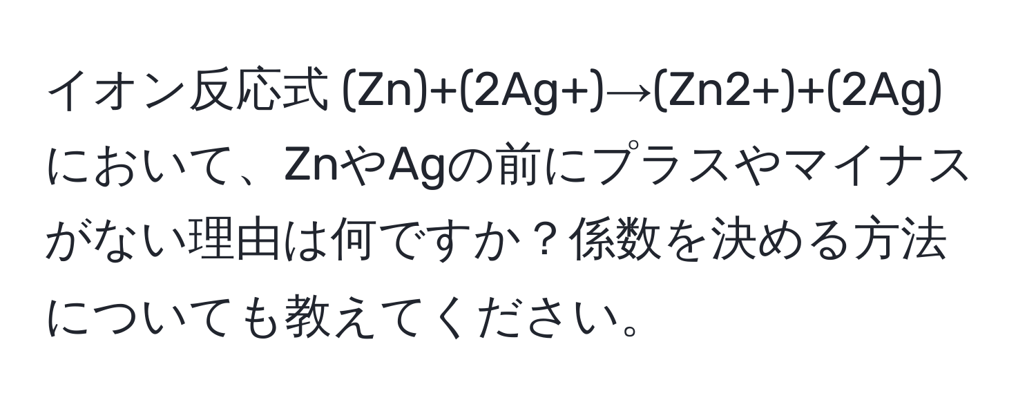 イオン反応式 (Zn)+(2Ag+)→(Zn2+)+(2Ag) において、ZnやAgの前にプラスやマイナスがない理由は何ですか？係数を決める方法についても教えてください。