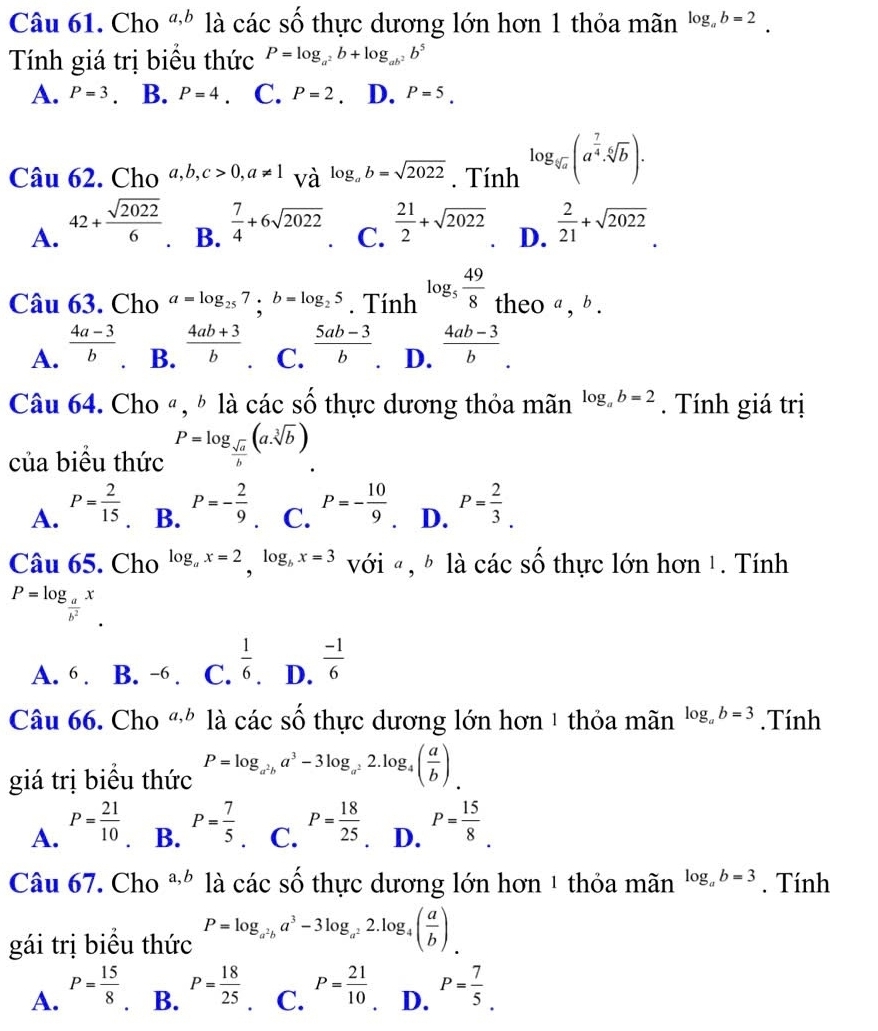 Cho a,b là các số thực dương lớn hơn 1 thỏa mãn log _ab=2.
Tính giá trị biểu thức P=log _a^2b+log _ab^2b^5
A. P=3 B. P=4 、 C. P=2 D. P=5.
Câu 62. Cho a,b,c>0,a!= 1 và log _ab=sqrt(2022). Tính log _sqrt[6](a)(a^(frac 7)4· sqrt[6](b))·
B.  7/4 +6sqrt(2022)
A. 42+ sqrt(2022)/6   21/2 +sqrt(2022). D.  2/21 +sqrt(2022).
C.
Câu 63. Cho a=log _257;b=log _25. Tính log _5 49/8  theo a , b .
A.  (4a-3)/b . B.  (4ab+3)/b  C.  (5ab-3)/b . D.  (4ab-3)/b .
Câu 64. Cho ª, ☝ là các số thực dương thỏa mãn log _ab=2. Tính giá trị
của biêu thức P=log _ sqrt(a)/b (a.sqrt[3](b))
A. P= 2/15  P=- 2/9  C. P=- 10/9  D. P= 2/3 .
B.
Câu 65. Cho log _ax=2,log _bx=3 với « , § là các số thực lớn hơn 1. Tính
P=log _ a/b^2 x
A. 6 . B. -6 . C.  1/6 . D.  (-1)/6 
Câu 66. Cho a,b là các số thực dương lớn hơn 1 thỏa mãn log _ab=3. Tính
giá trị biểu thức P=log _a^2ba^3-3log _a^22.log _4( a/b )
B. P= 7/5 .
C. P= 18/25 
A. P= 21/10  P= 15/8 .
D.
Câu 67. Cho a,b là cdot ac 2y^wedge  6 thực dương lớn hơn 1 thỏa mãn log _ab=3. Tính
gái trị biều thức P=log _a^2ba^3-3log _a^22.log _4( a/b ).
A. P= 15/8  P= 7/5 .
B. P= 18/25  P= 21/10  D.
C.