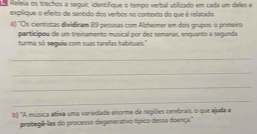 a Releia os trechos a seguir, identifique o tempo verbal utilizado em cada um deles e 
explique o efeito de sentido dos verbos no contexto do que é relatado. 
a) "Os cientistas dividiram 89 pessoas com Alzheimer em dois grupos: o primeiro 
participou de um treinamento musical por dez semanas, enquanto a segunda 
turma só seguiu com suas tarefas habituais." 
_ 
_ 
_ 
_ 
b) "A música ativa uma variedade enorme de regiões cerebrais, o que ajuda a 
protegê-las do processo degenerativo típico dessa doença."