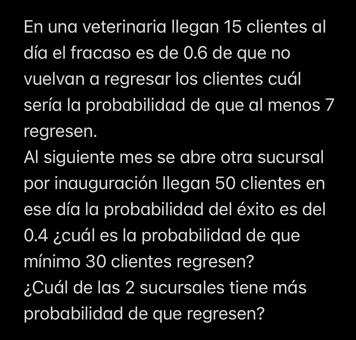 En una veterinaria llegan 15 clientes al 
día el fracaso es de 0.6 de que no 
vuelvan a regresar los clientes cuál 
sería la probabilidad de que al menos 7
regresen. 
Al siguiente mes se abre otra sucursal 
por inauguración Ilegan 50 clientes en 
ese día la probabilidad del éxito es del
0.4 ¿cuál es la probabilidad de que 
mínimo 30 clientes regresen? 
¿Cuál de las 2 sucursales tiene más 
probabilidad de que regresen?