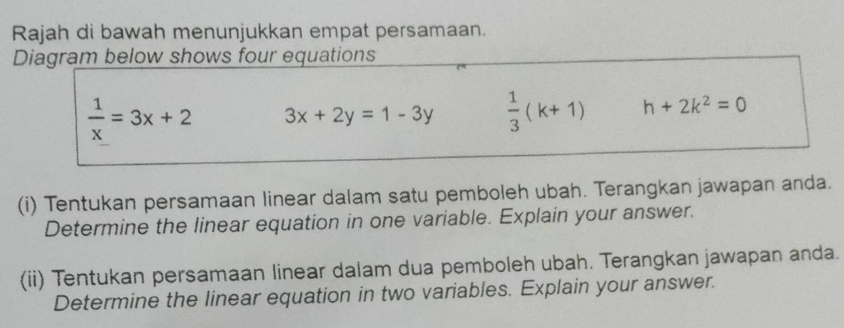 Rajah di bawah menunjukkan empat persamaan. 
Diagram below shows four equations
 1/x =3x+2
3x+2y=1-3y
 1/3 (k+1)
h+2k^2=0
(i) Tentukan persamaan linear dalam satu pemboleh ubah. Terangkan jawapan anda. 
Determine the linear equation in one variable. Explain your answer. 
(ii) Tentukan persamaan linear dalam dua pemboleh ubah. Terangkan jawapan anda. 
Determine the linear equation in two variables. Explain your answer.