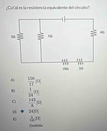 ¿Cual es la resistencia equivalente del circuito?:
Ω
A)  156/17 (Omega )
B)  1/24 [Omega ]
C)  143/8 [Omega ]
D) 24[Omega ]
E)  8/143 [Omega ]
Omitida