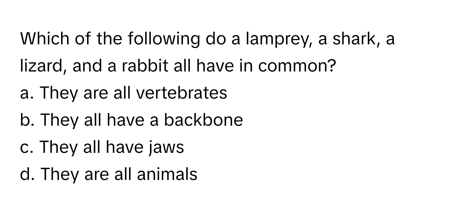 Which of the following do a lamprey, a shark, a lizard, and a rabbit all have in common?
a. They are all vertebrates
b. They all have a backbone
c. They all have jaws
d. They are all animals