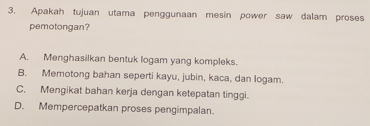 Apakah tujuan utama penggunaan mesin power saw dalam proses
pemotongan?
A. Menghasilkan bentuk logam yang kompleks.
B. Memotong bahan seperti kayu, jubin, kaca, dan logam.
C. Mengikat bahan kerja dengan ketepatan tinggi.
D. Mempercepatkan proses pengimpalan.