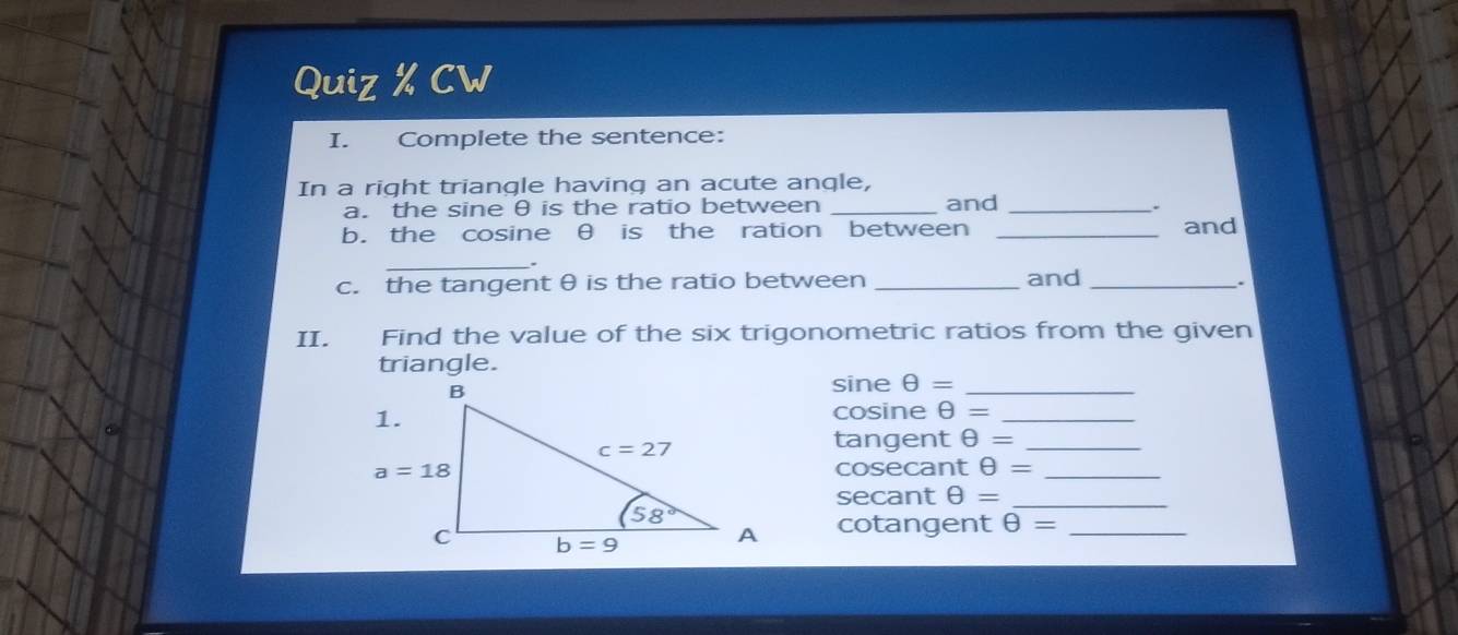 Quiz % CW
I. Complete the sentence:
In a right triangle having an acute angle,
a. the sine θ is the ratio between _and_
.
b. the cosine θ is the ration between _and
_
c. the tangent θ is the ratio between _and_
.
II. Find the value of the six trigonometric ratios from the given
triangle.
sine θ = _
C
cosine θ = _
tangent θ = _
cosecant θ = _
secant θ = _
cotangent θ = _