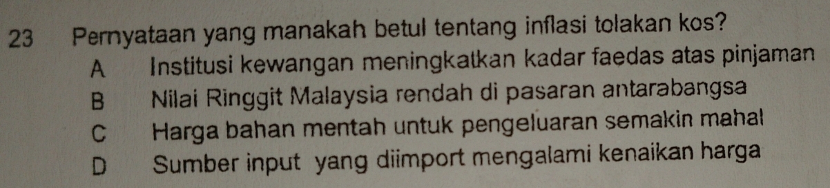 Pernyataan yang manakah betul tentang inflasi tolakan kos?
A Institusi kewangan meningkatkan kadar faedas atas pinjaman
B Nilai Ringgit Malaysia rendah di pasaran antarabangsa
C Harga bahan mentah untuk pengeluaran semakin mahal
D Sumber input yang diimport mengalami kenaikan harga