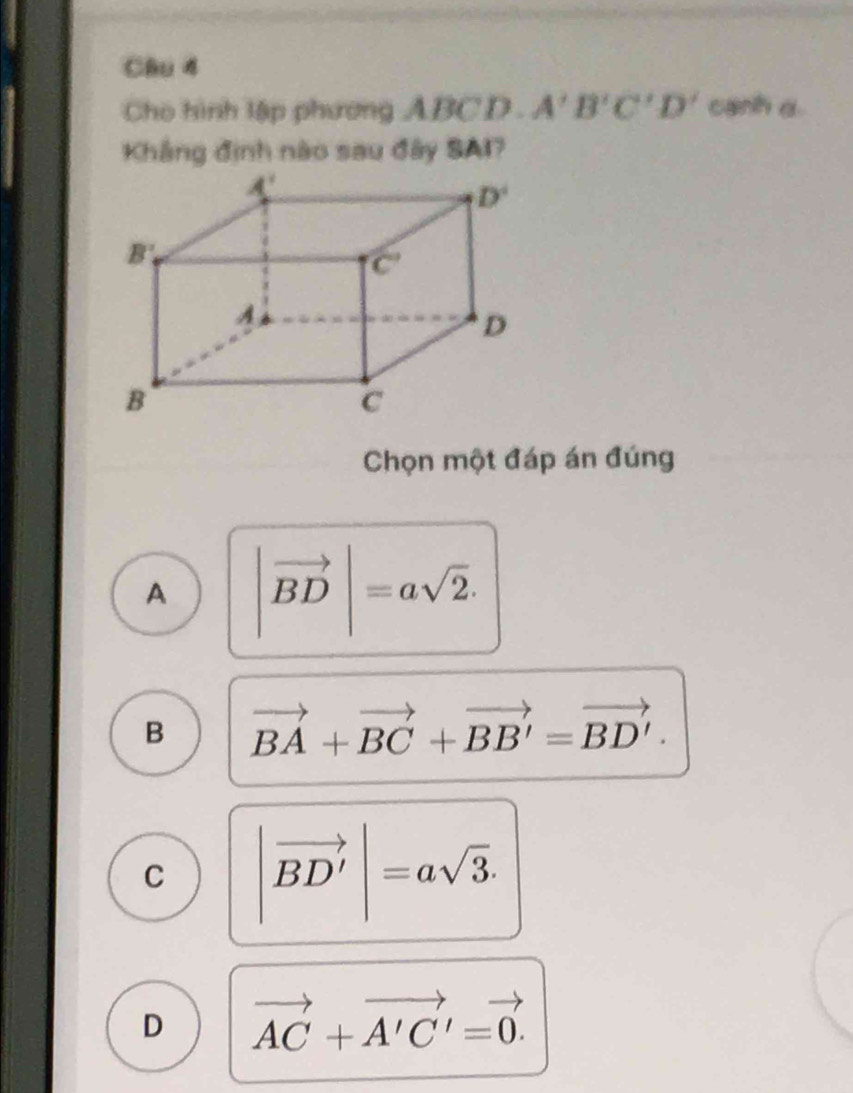 Cho hình lập phương ABCD . A'B'C'D' canh d.
Khắng định nào sau đây SAI?
Chọn một đáp án đúng
A |vector BD|=asqrt(2).
B vector BA+vector BC+vector BB'=vector BD'.
C |vector BD'|=asqrt(3).
D vector AC+vector A'C'=vector 0.