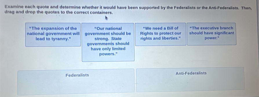 Examine each quote and determine whether it would have been supported by the Federalists or the Anti-Federalists. Then,
drag and drop the quotes to the correct containers.
“The expansion of the Our national “We need a Bill of The executive branch
national government will government should be Rights to protect our should have significant
lead to tyranny." strong. State rights and liberties.” power."
governments should
have only limited
powers."
Federalists Anti-Federalists