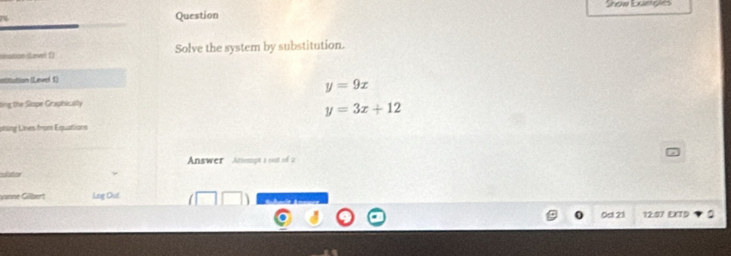 Soa Lançes
Question
ninanon sevet 1) Solve the system by substitution.
asitution (Level 1)
y=9x
ting the Slope Graphically
y=3x+12
sting Lines from Equations
Answer Attempt a rist of 2
vanne Gilbert Log Out
0st 21 12:87 EXTD