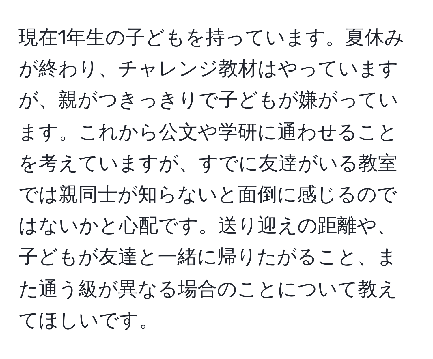 現在1年生の子どもを持っています。夏休みが終わり、チャレンジ教材はやっていますが、親がつきっきりで子どもが嫌がっています。これから公文や学研に通わせることを考えていますが、すでに友達がいる教室では親同士が知らないと面倒に感じるのではないかと心配です。送り迎えの距離や、子どもが友達と一緒に帰りたがること、また通う級が異なる場合のことについて教えてほしいです。