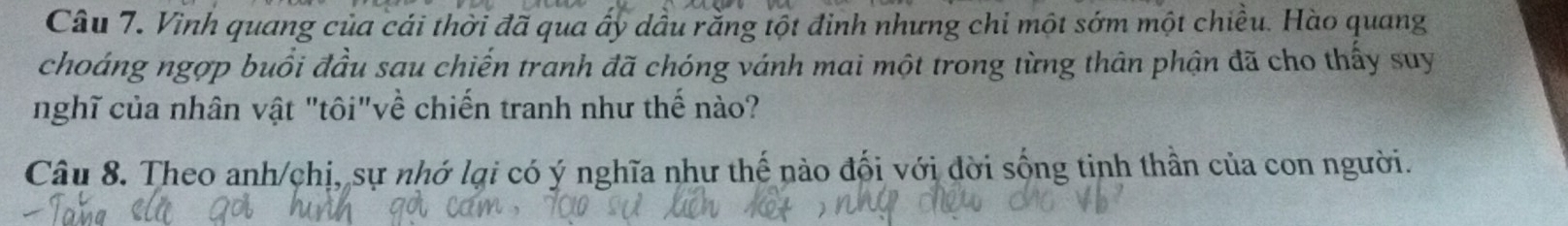 Vình quang của cái thời đã qua ấy dầu rằng tột đinh nhưng chi một sớm một chiều. Hào quang 
choáng ngợp buổi đầu sau chiến tranh đã chóng vánh mai một trong từng thân phận đã cho thấy suy 
nghĩ của nhân vật "tôi"về chiến tranh như thế nào? 
Câu 8. Theo anh/chị, sự nhớ lại có ý nghĩa như thế nào đối với dời sống tinh thần của con người.