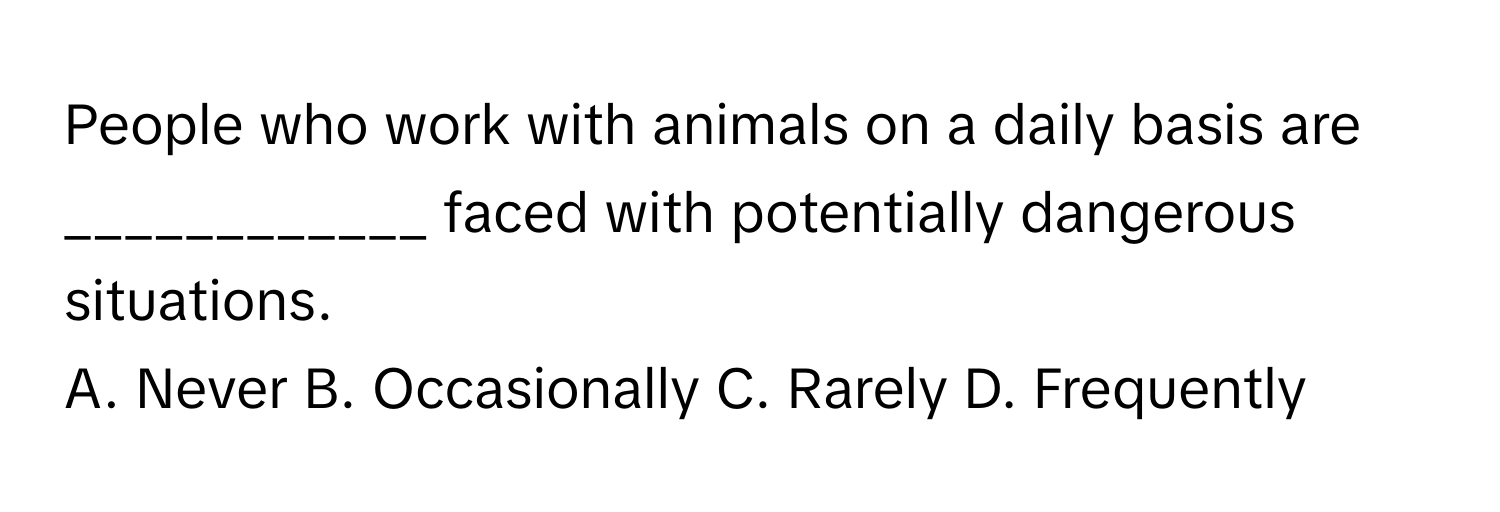 People who work with animals on a daily basis are ____________ faced with potentially dangerous situations.

A. Never B. Occasionally C. Rarely D. Frequently