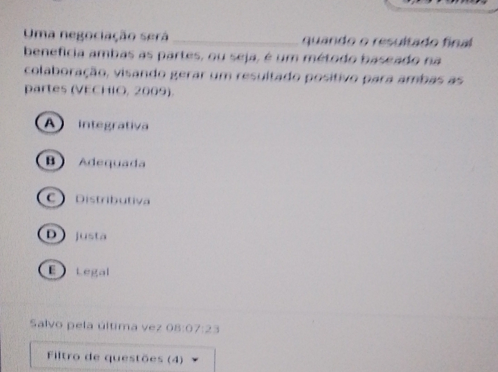 Uma negociação será _quando o resultado final
benefícia ambas as partes, ou seja, é um método baseado na
colaboração, visando gerar um resultado positivo para ambas as
partes (VECHIO, 2009).
integrativa
B) Adequada
C Distributiva
D justa
E tegal
Salvo pela última vez 08:07:23
Filtro de questões (4)