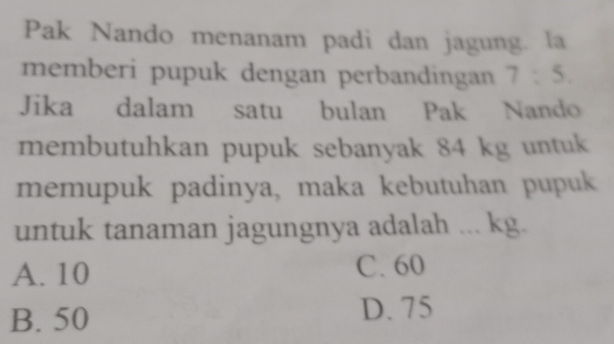 Pak Nando menanam padi dan jagung. la
memberi pupuk dengan perbandingan 7:5. 
Jika dalam satu bulan Pak Nando
membutuhkan pupuk sebanyak 84 kg untuk
memupuk padinya, maka kebutuhan pupuk
untuk tanaman jagungnya adalah ... kg.
A. 10 C. 60
B. 50
D. 75