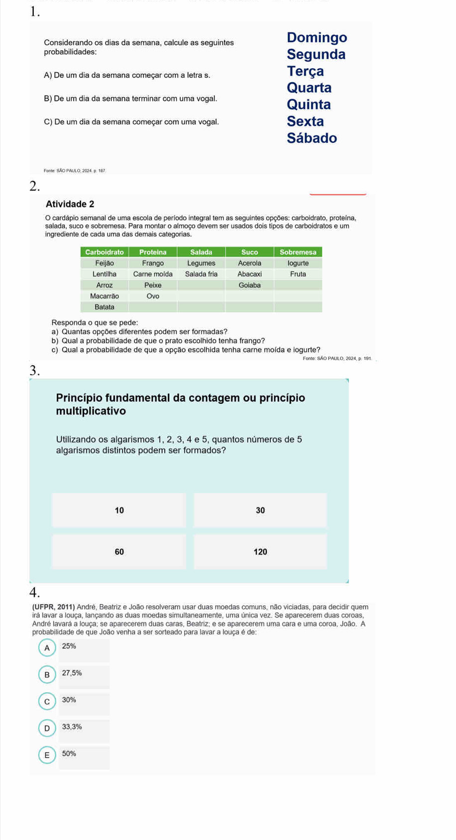 Considerando os dias da semana, calcule as seguintes Domingo
probabilidades: Segunda
A) De um dia da semana começar com a letra s.
Terça
Quarta
B) De um dia da semana terminar com uma vogal.
Quinta
C) De um dia da semana começar com uma vogal. Sexta
Sábado
Fonte: SÃO PAULO, 2024. p. 187
2.
Atividade 2
O cardápio semanal de uma escola de período integral tem as seguintes opções: carboidrato, proteína,
ingrediente de cada uma das demais categorias.
Responda o que se pede:
a) Quantas opções diferentes podem ser formadas?
b) Qual a probabilidade de que o prato escolhido tenha frango?
c) Qual a probabilidade de que a opção escolhida tenha carne moída e iogurte?
Fonte: SÃO PAULO, 2024, p. 191.
3.
Princípio fundamental da contagem ou princípio
multiplicativo
Utilizando os algarismos 1, 2, 3, 4 e 5, quantos números de 5
algarismos distintos podem ser formados?
4.
(UFPR, 2011) André, Beatriz e João resolveram usar duas moedas comuns, não viciadas, para decidir quem
irá lavar a louça, lançando as duas moedas simultaneamente, uma única vez. Se aparecerem duas coroas,
André lavará a louça; se aparecerem duas caras, Beatriz; e se aparecerem uma cara e uma coroa, João. A
probabilidade de que João venha a ser sorteado para lavar a louça é de:
A 25%
B 27.5%
C 30%
D  33.3%
E 50%