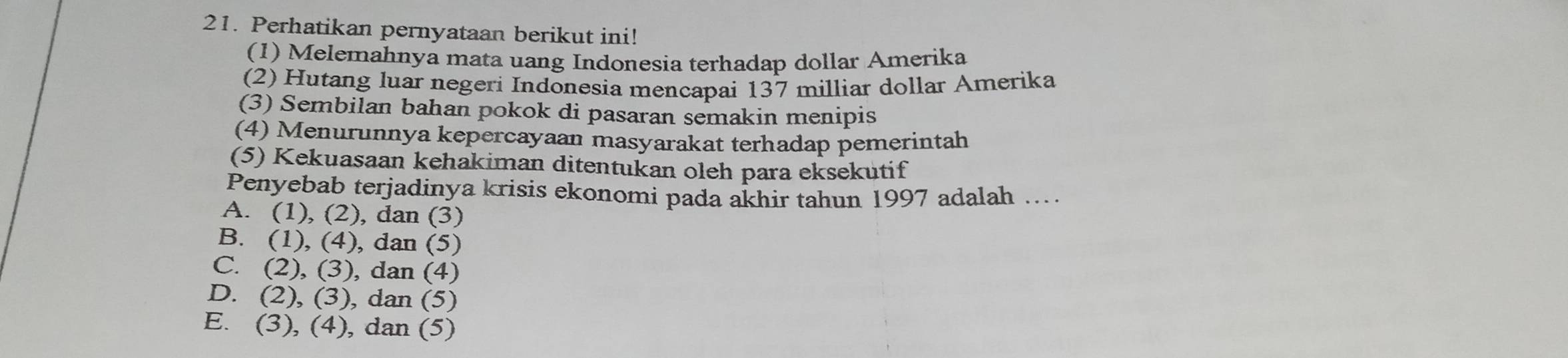 Perhatikan pernyataan berikut ini!
(1) Melemahnya mata uang Indonesia terhadap dollar Amerika
(2) Hutang luar negeri Indonesia mencapai 137 milliar dollar Amerika
(3) Sembilan bahan pokok di pasaran semakin menipis
(4) Menurunnya kepercayaan masyarakat terhadap pemerintah
(5) Kekuasaan kehakiman ditentukan oleh para eksekutif
Penyebab terjadinya krisis ekonomi pada akhir tahun 1997 adalah ..
A. (1), (2), dan (3)
B. (1), (4), dan (5)
C. (2), (3), dan (4)
D. (2), (3), dan (5)
E. (3), (4), dan (5)