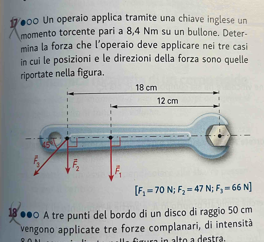 7000 Un operaio applica tramite una chiave inglese un
momento torcente pari a 8,4 Nm su un bullone. Deter-
mina la forza che l’operaio deve applicare nei tre casi
in cui le posizioni e le direzioni della forza sono quelle
riportate nella figura.
[F_1=70N;F_2=47N;F_3=66N]
18 ●●○ A tre punti del bordo di un disco di raggio 50 cm
vengono applicate tre forze complanari, di intensità
a lto a destra.