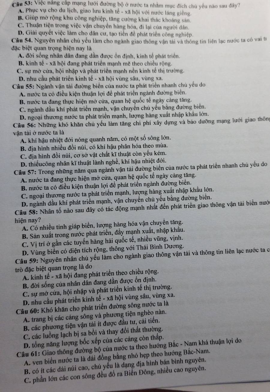 Việc nâng cấp mạng lưới đường bộ ở nước ta nhằm mục đích chủ yếu nào sau đây?
A. Phục vụ cho du lịch, giao lưu kinh tế - xã hội với nước láng giềng.
B Giúp mở rộng khu công nghiệp, tăng cường khai thác khoáng sản.
C. Thuận tiện trong việc vận chuyền hàng hóa, đi lại của người dân.
D. Giải quyết việc làm cho dân cư, tạo tiền đề phát triển công nghiệp.
Câu 54. Nguyên nhân chủ yếu làm cho ngành giao thông vận tải và thông tin liên lạc nước ta có vai từ
đặc biệt quan trọng hiện nay là
A. đời sống nhân dân đang dần được ổn định, kinh tế phát triển.
B. kinh tế - xã hội đang phát triển mạnh mẽ theo chiều rộng.
C. sự mở cửa, hội nhập và phát triển mạnh nền kinh tế thị trường.
D. nhu cầu phát triển kinh tế - xã hội vùng sâu, vùng xa.
Câu 55: Ngành vận tải đường biển của nước ta phát triển nhanh chủ yếu do
A. nước ta có điều kiện thuận lợi để phát triển ngành đường biển.
B. nước ta đang thực hiện mở cửa, quan hệ quốc tế ngày càng tăng.
C. ngành dầu khí phát triển mạnh, vận chuyển chủ yếu bằng đường biển.
D. ngoại thương nước ta phát triển mạnh, lượng hàng xuất nhập khẩu lớn.
Câu 56: Những khó khăn chủ yếu làm tăng chi phí xây dựng và bảo dưỡng mạng lưới giao thông
vận tài ở nước ta là
A. khí hậu nhiệt đới nóng quanh năm, có một số sông lớn.
B. địa hình nhiều đồi núi, có khí hậu phân hóa theo mùa.
C. địa hình đồi núi, cơ sở vật chất kĩ thuật còn yếu kém.
D. thiếucông nhân kĩ thuật lành nghề, khí hậu nhiệt đới.
Câu 57: Trong những năm qua ngành vận tải đường biển của nước ta phát triển nhanh chủ yếu do
A. nước ta đang thực hiện mở cửa, quan hệ quốc tế ngày càng tăng.
B. nước ta có điều kiện thuận lợi để phát triển ngành đường biển.
C. ngoại thương nước ta phát triền mạnh, lượng hàng xuất nhập khẩu lớn.
D. ngành dầu khí phát triển mạnh, vận chuyển chủ yếu bằng đường biển.
Câu 58: Nhân tố nào sau đây có tác động mạnh nhất đến phát triển giao thông vận tải biển nưới
hiện nay?
A. Có nhiều tinh giáp biển, lượng hàng hóa vận chuyền tăng.
B. Sản xuất trong nước phát triển, đầy mạnh xuất, nhập khẩu.
C. Vị trí ở gần các tuyến hàng hải quốc tế, nhiều vũng, vịnh.
D. Vùng biển có diện tích rộng, thông với Thái Bình Dương.
Câu 59: Nguyên nhân chủ yếu làm cho ngành giao thông vận tải và thông tin liên lạc nước ta c
trò đặc biệt quan trọng là do
A. kinh tế - xã hội đang phát triển theo chiều rộng.
B. đời sống của nhân dân đang dần được ổn định.
C. sự mở cửa, hội nhập và phát triển kinh tế thị trường.
D. nhu cầu phát triển kinh tế - xã hội vùng sâu, vùng xa.
Câu 60: Khó khăn cho phát triển đường sông nước ta là
A. trang bị các cảng sông và phương tiện nghèo nàn.
B. các phương tiện vận tải ít được đầu tư, cải tiến.
C. các luồng lạch bị sa bồi và thay đổi thất thường.
D. tổng năng lượng bốc xếp của các cảng còn thấp,
Câu 61: Giao thông đường bộ của nước ta theo hướng Bắc - Nam khá thuận lợi do
A. ven biển nước ta là dải đồng bằng nhỏ hẹp theo hướng Bắc-Nam.
B. có ít các dải núi cao, chủ yếu là dạng địa hình bán bình nguyên.
C. phần lớn các con sông đều đổ ra Biển Đông, nhiều cao nguyên.