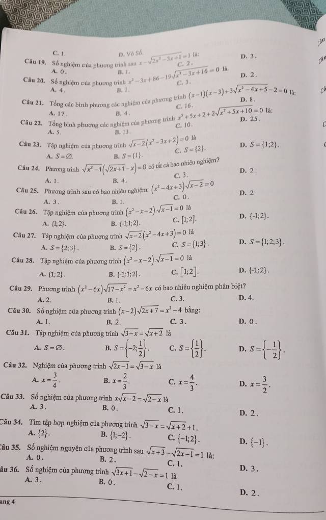 a
a a
a
a
o
àu
C. 1. D. Vô Số à:
Câu 19. Số nghiệm của phương trình sau x-sqrt(2x^2-3x+1)=11 C. 2 . D. 3 .
Câu
A. 0 . B. 1.
là.
D. 2 .
Câu 20. Số nghiệm của phương trình x^2-3x+86-19sqrt(x^2-3x+16)=0 C. 3.
A. 4 . B. 1 .
là: C
Câu 21. Tổng các bình phương các nghiệm của phương trình (x-1)(x-3)+3sqrt(x^2-4x+5)-2=0 D. 8 .
C. 16 .
A. 17 . B. 4 .
là:
Câu 22. Tổng binh phương các nghiệm của phương trình x^2+5x+2+2sqrt(x^2+5x+10)=0 D. 25 .
C. 10 .
C
A. 5 . B. 13.
là
Câu 23. Tập nghiệm của phương trình sqrt(x-2)(x^2-3x+2)=0 C. S= 2 . D. S= 1;2 .
A. S=varnothing . B. S= 1 .
Câu 24. Phương trình sqrt(x^2-1)(sqrt(2x+1)-x)=0 có tất cả bao nhiêu nghiệm? D. 2 .
C.3.
A. 1. B. 4 .
Câu 25. Phương trình sau có bao nhiêu nghiệm: (x^2-4x+3)sqrt(x-2)=0 D. 2
A. 3 . B. 1 . C. 0 .
là
Câu 26. Tập nghiệm của phương trình (x^2-x-2).sqrt(x-1)=0 [1;2]. D.  -1;2 .
A.  1;2 . B.  -1;1;2 . C.
Câu 27. Tập nghiệm của phương trình sqrt(x-2)(x^2-4x+3)=0la D. S= 1;2;3 .
A. S= 2;3 . B. S= 2 . C. S= 1;3 .
Câu 28. Tập nghiệm của phương trình (x^2-x-2).sqrt(x-1)=0 là
A.  1;2 . B.  -1;1;2 . C. [1;2]. D.  -1;2 .
Câu 29. Phương trình (x^2-6x)sqrt(17-x^2)=x^2-6x có bao nhiêu nghiệm phân biệt?
A. 2. B. 1. C. 3. D. 4.
Câu 30. Số nghiệm của phương trình (x-2)sqrt(2x+7)=x^2-4 bằng:
A. 1. B. 2 . C. 3 . D. 0 .
Câu 31. Tập nghiệm của phương trình sqrt(3-x)=sqrt(x+2) là
A. S=varnothing . B. S= -2; 1/2  . C. S=  1/2  . D. S= - 1/2  .
Câu 32. Nghiệm của phương trình sqrt(2x-1)=sqrt(3-x) là
A. x= 3/4 . B. x= 2/3 . C. x= 4/3 . D. x= 3/2 .
Câu 33. Số nghiệm của phương trình xsqrt(x-2)=sqrt(2-x) là
A. 3 . B. 0 . C. 1. D. 2 .
Câu 34. Tìm tập hợp nghiệm của phương trình sqrt(3-x)=sqrt(x+2)+1.
A.  2 . B.  1;-2 . C.  -1;2 . D.  -1 .
Câu 35. Số nghiệm nguyên của phương trình sau sqrt(x+3)-sqrt(2x-1)=1 là:
A. 0 . B. 2 . C. 1. D. 3 .
Su 36. Số nghiệm của phương trình sqrt(3x+1)-sqrt(2-x)=1 là
A. 3 . B. 0 . C. 1. D. 2 .
ang 4