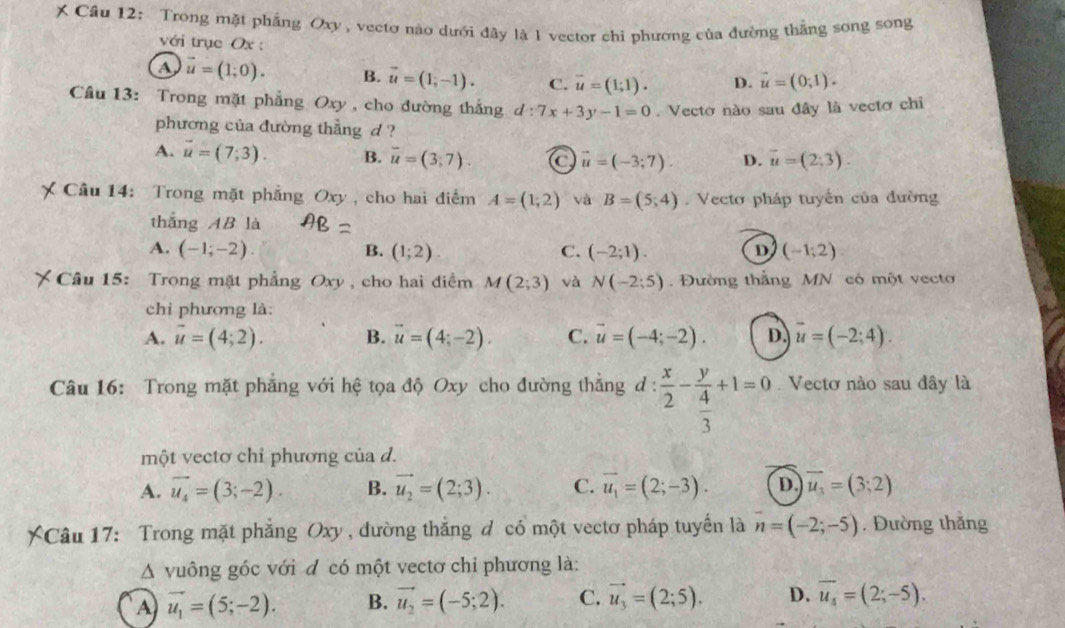 Trong mặt phẳng Oxy, vectơ nào dưới đây là 1 vector chi phương của đường thắng song song
với trục Ox :
A vector u=(1;0). B. vector u=(1;-1). C. overline u=(1;1). D. vector u=(0,1).
Cầu 13: Trong mặt phẳng Oxy , cho đường thắng d:7x+3y-1=0. Vecto nào sau đây là vectơ chi
phương của đường thẳng d ?
A. vector u=(7;3). B. overline u=(3;7). C vector u=(-3;7). D. vector u=(2;3).
Câu 14: Trong mặt phẳng ,  Oxy , cho hai điểm A=(1,2) và B=(5;4).  Vectơ pháp tuyển của đường
thắng AB là
A. (-1;-2). (1;2) C. (-2;1). (-1;2)
B.
D
Câu 15: Trong mặt phẳng Oxy , cho hai điểm M(2;3) và N(-2;5).  Đường thắng MN có một vecto
chỉ phương là:
A. vector u=(4;2). B. vector u=(4;-2). C. vector u=(-4;-2). D. vector u=(-2;4).
Câu 16: Trong mặt phẳng với hệ tọa độ Oxy cho đường thắng d :  x/2 -frac y 4/3 +1=0 Vectơ nào sau đây là
một vectơ chỉ phương của d.
A. vector u_4=(3;-2). B. vector u_2=(2;3). C. vector u_1=(2;-3). D. vector u_3=(3;2)
XCâu 17: Trong mặt phẳng Oxy , đường thắng đ có một vectơ pháp tuyến là n=(-2;-5). Đường thǎng
A vuông góc với đ có một vectơ chỉ phương là:
A vector u_1=(5;-2). B. vector u_2=(-5;2). C. vector u_3=(2;5). D. overline u_4=(2;-5).