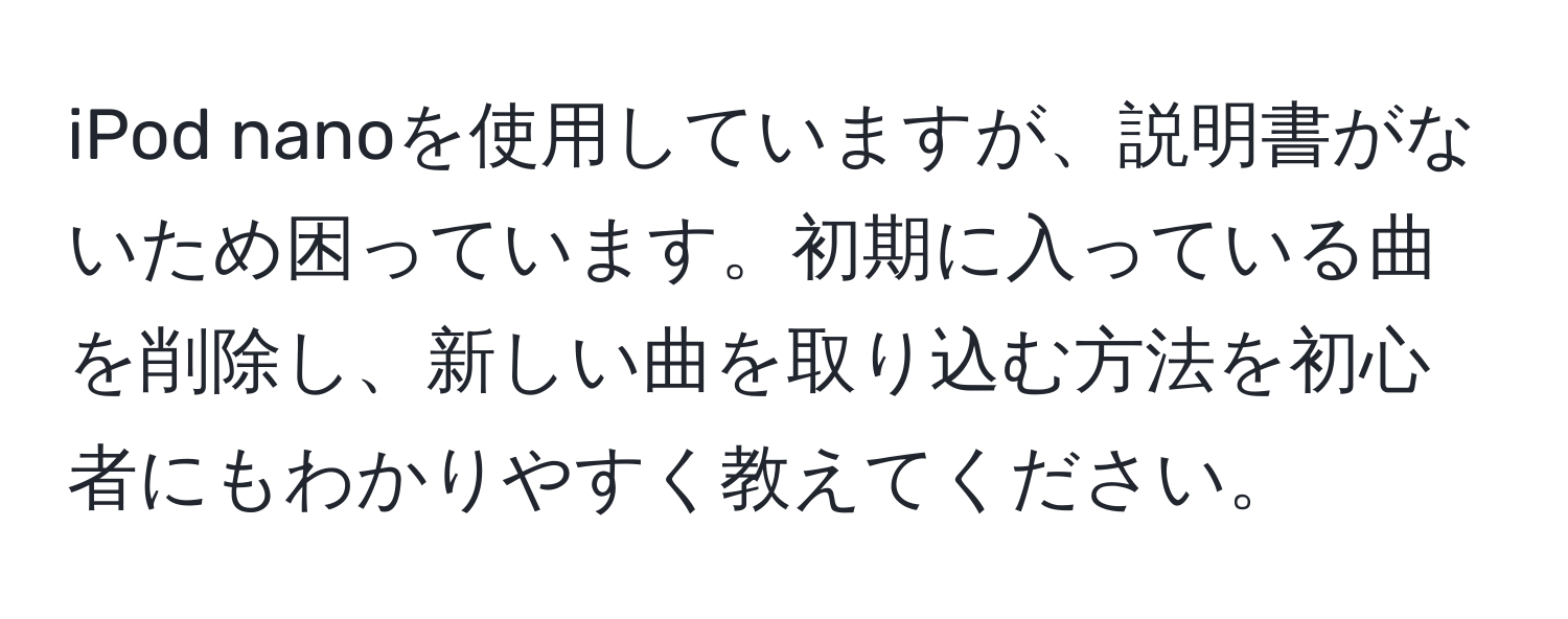 iPod nanoを使用していますが、説明書がないため困っています。初期に入っている曲を削除し、新しい曲を取り込む方法を初心者にもわかりやすく教えてください。