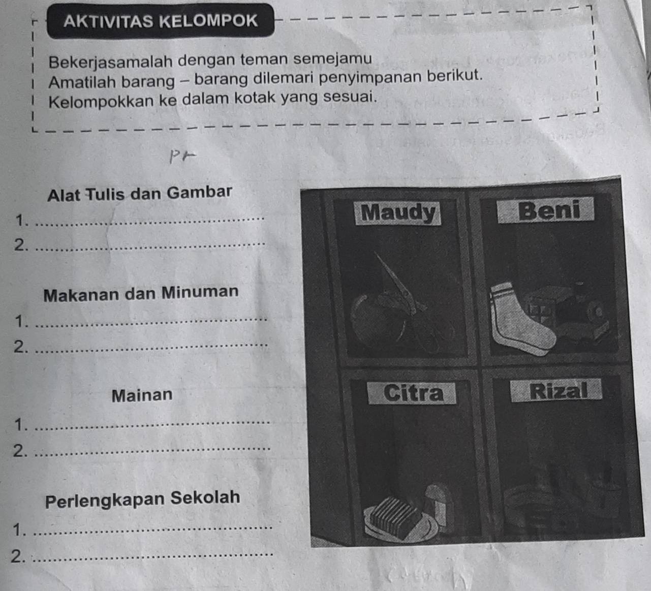 AKTIVITAS KELOMPOK 
Bekerjasamalah dengan teman semejamu 
Amatilah barang - barang dilemari penyimpanan berikut. 
Kelompokkan ke dalam kotak yang sesuai. 
Alat Tulis dan Gambar 
1._ 
Maudy Beni 
2._ 
Makanan dan Minuman 
1._ 
2._ 
Mainan Citra Rizal 
1._ 
2._ 
Perlengkapan Sekolah 
1._ 
2._