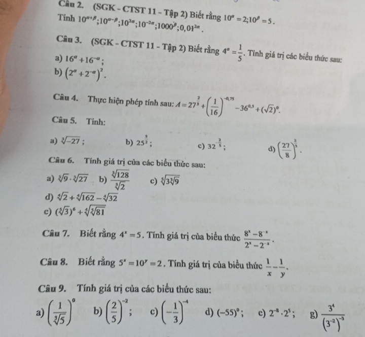 (SGK - CTST 11 - Tập 2) Biết rằng
Tinh 10^(alpha +beta);10^(alpha -beta);10^(2alpha);10^(-2alpha);1000^(beta);0,01^(2alpha). 10^(alpha)=2;10^(beta)=5.
Câu 3. (SGK - CTST 11 - T (ip2) ) Biết rằng 4^a= 1/5 . Tính giá trị các biểu thức sau:
a) 16^a+16^(-a);
b) (2^(alpha)+2^(-alpha))^2.
Câu 4. Thực hiện phép tính sau: A=27^(frac 2)3+( 1/16 )^-0.75-36^(0.5)+(sqrt(2))^0.
Câu 5. Tính:
a) sqrt[3](-27); b) 25^(frac 3)2; c) 32^(-frac 2)5; d) ( 27/8 )^ 2/3 .
Câu 6. Tính giá trị của các biểu thức sau:
a) sqrt[5](9)· sqrt[5](27) b)  sqrt[3](128)/sqrt[3](2)  c) sqrt[5](3sqrt [3]9)
d) sqrt[4](2)+sqrt[4](162)-sqrt[4](32)
c) (sqrt[5](3))^6+sqrt[4](sqrt [5]81)
Câu 7. Biết rằng 4^x=5. Tính giá trị của biểu thức  (8^x-8^(-x))/2^x-2^(-x) .
Câu 8. Biết rằng 5^x=10^y=2. Tính giá trị của biều thức  1/x - 1/y .
Câu 9. Tính giá trị của các biểu thức sau:
a) ( 1/sqrt[3](5) )^0 b) ( 2/5 )^-2; c) (- 1/3 )^-4 d) (-55)^circ ; c) 2^(-8)· 2^5; g) frac 3^4(3^(-2))^-3