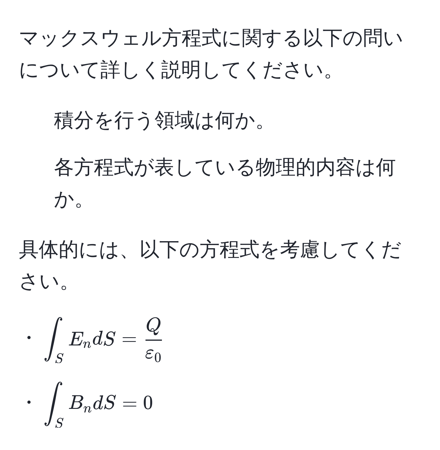 マックスウェル方程式に関する以下の問いについて詳しく説明してください。

1. 積分を行う領域は何か。
2. 各方程式が表している物理的内容は何か。

具体的には、以下の方程式を考慮してください。

・(∈t_S E_n dS =  Q/varepsilon_0 )

・(∈t_S B_n dS = 0)