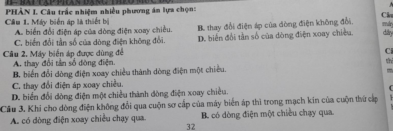 PHÀN I. Câu trắc nhiệm nhiều phương án lựa chọn:
Câu
Câu 1. Máy biến áp là thiết bị máy dây
A. biến đổi điện áp của dòng điện xoay chiều. B. thay đổi điện áp của dòng điện không đổi.
C. biến đổi tần số của dòng điện không đổi. D. biến đổi tần số của dòng điện xoay chiều.
Câu 2. Máy biến áp được dùng để
C
A. thay đổi tần số dòng điện.
th
B. biến đổi dòng điện xoay chiều thành dòng điện một chiều.
m
C. thay đổi điện áp xoay chiều.
D. biến đổi dòng điện một chiều thành dòng điện xoay chiều.
(
Câu 3. Khi cho dòng điện không đổi qua cuộn sơ cấp của máy biến áp thì trong mạch kín của cuộn thứ cấp
A. có dòng điện xoay chiều chạy qua. B. có dòng điện một chiều chạy qua.
32