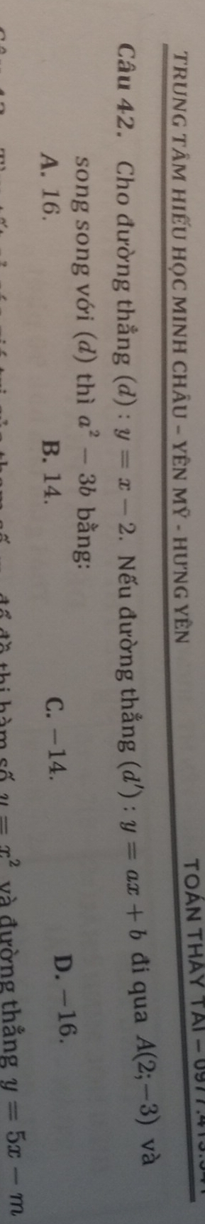 TRUNG TÂM HIẾU HọC MINH CHÂU - YÊN MÝ - HƯNG YÊN TOAN THAY TAI = 0977 :415.
Câu 42. Cho đường thẳng (d) : y=x-2. Nếu đường thẳng (d') : y=ax+b đi qua A(2;-3) và
song song với (d) thì a^2-3b bằng:
A. 16. B. 14. C. -14.
D. -16.
T đ ề thi hàm số u=x^2 và đường thắng y=5x-m