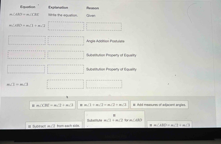 Equation Explanation Reason
m∠ ABD=m∠ CBE Write the equation. Given
m∠ ABD=m∠ 1+m∠ 2
Angle Addition Postulate 
Substitution Property of Equality 
Substitution Property of Equality
m∠ 1=m∠ 3
:: m∠ CBE=m∠ 2+m∠ 3 :: m∠ 1+m∠ 2=m∠ 2+m∠ 3 :: Add measures of adjacent angles. 
:: 
Substitute m∠ 1+m∠ 2 for m∠ ABD
:: Subtract m∠ 2 from each side. 
:: m∠ ABD=m∠ 2+m∠ 3