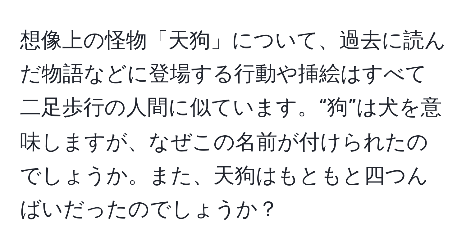 想像上の怪物「天狗」について、過去に読んだ物語などに登場する行動や挿絵はすべて二足歩行の人間に似ています。“狗”は犬を意味しますが、なぜこの名前が付けられたのでしょうか。また、天狗はもともと四つんばいだったのでしょうか？