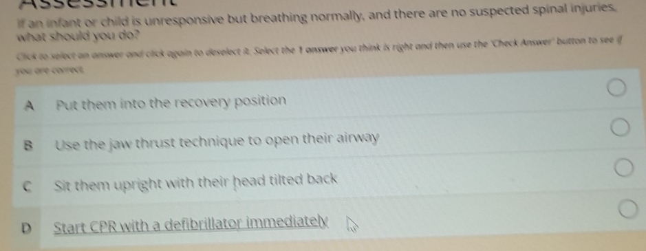 an infant or child is unresponsive but breathing normally, and there are no suspected spinal injuries
what should you do?
Click to select an answer and click again to deselect it. Select the 1 answer you think is right and then use the 'Check Answer' button to see if
you are correct.
A Put them into the recovery position
B Use the jaw thrust technique to open their airway
C Sit them upright with their head tilted back
D Start CPR with a defibrillator immediately