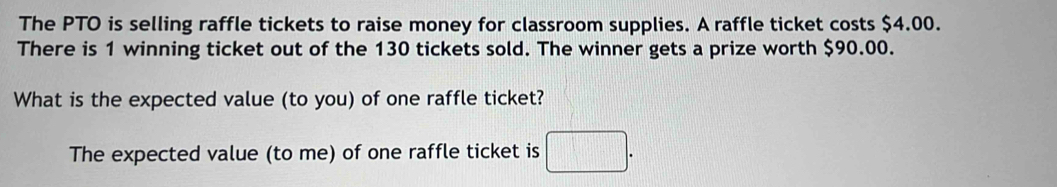 The PTO is selling raffle tickets to raise money for classroom supplies. A raffle ticket costs $4.00. 
There is 1 winning ticket out of the 130 tickets sold. The winner gets a prize worth $90.00. 
What is the expected value (to you) of one raffle ticket? 
The expected value (to me) of one raffle ticket is □.