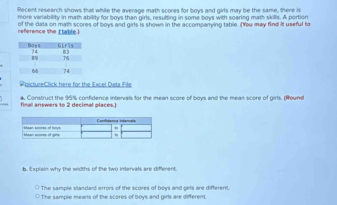 Recent research shows that while the average math scores for boys and girls may be the same, there is 
more variability in math ability for boys than girls, resulting in some boys with soaring math skills. A portion 
of the data on math scores of boys and girls is shown in the accompanying table. (You may find it useful to 
reference the t table.) 
t pictureClick here for the Excel Data File 
a. Construct the 95% confidence intervals for the mean score of boys and the mean score of girls. (Round 
nces final answers to 2 decimal places.) 
b. Explain why the widths of the two intervals are different. 
The sample standard errors of the scores of boys and girls are different. 
The sample means of the scores of boys and girls are different.