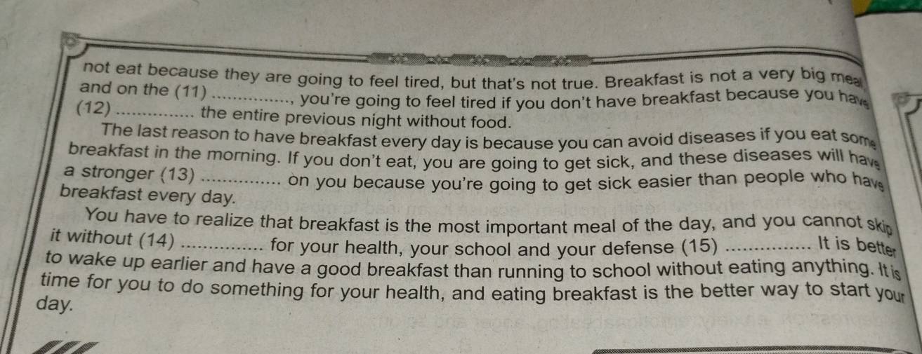 not eat because they are going to feel tired, but that's not true. Breakfast is not a very big me 
and on the (11)_ 
, you're going to feel tired if you don't have breakfast because you hav 
(12) _the entire previous night without food. 
The last reason to have breakfast every day is because you can avoid diseases if you eat som 
breakfast in the morning. If you don't eat, you are going to get sick, and these diseases will ha 
a stronger (13)_ 
on you because you're going to get sick easier than people who hav 
breakfast every day. 
You have to realize that breakfast is the most important meal of the day, and you cannot ski 
it without (14)_ 
for your health, your school and your defense (15) _It is better 
to wake up earlier and have a good breakfast than running to school without eating anything. It is 
time for you to do something for your health, and eating breakfast is the better way to start your 
day.