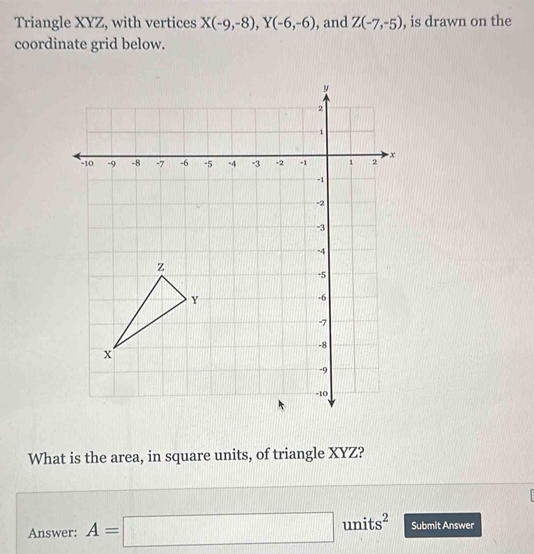 Triangle XYZ, with vertices X(-9,-8), Y(-6,-6) , and Z(-7,-5) , is drawn on the 
coordinate grid below. 
What is the area, in square units, of triangle XYZ? 
Answer: A=□ units^2 Submit Answer