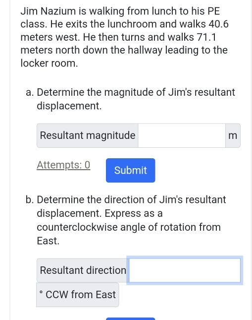 Jim Nazium is walking from lunch to his PE 
class. He exits the lunchroom and walks 40.6
meters west. He then turns and walks 71.1
meters north down the hallway leading to the 
locker room. 
a. Determine the magnitude of Jim's resultant 
displacement. 
Resultant magnitude m
Attempts: 0 Submit 
b. Determine the direction of Jim's resultant 
displacement. Express as a 
counterclockwise angle of rotation from 
East. 
Resultant direction 
CCW from East