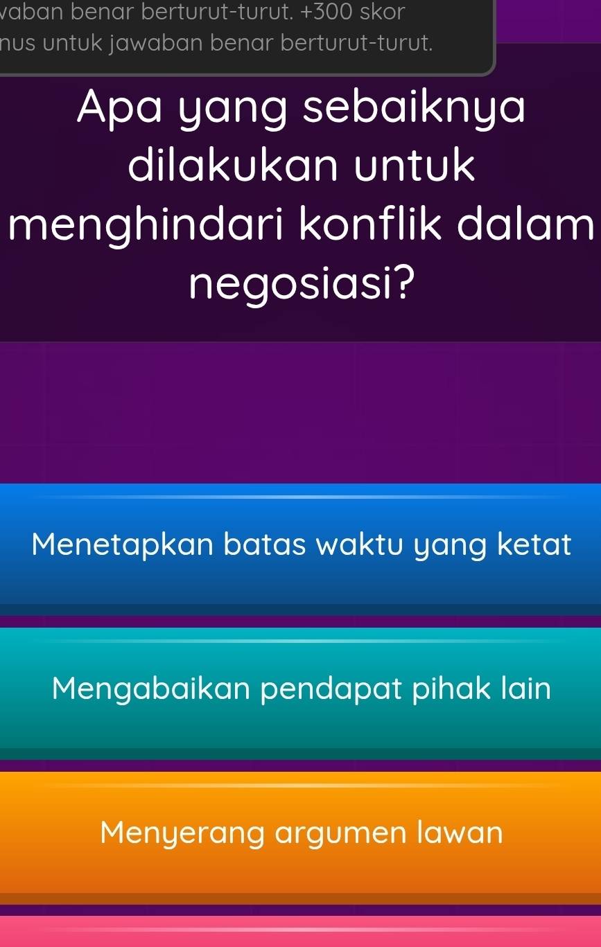 vaban benar berturut-turut. + 300 skor
nus untuk jawaban benar berturut-turut.
Apa yang sebaiknya
dilakukan untuk
menghindari konflik dalam
negosiasi?
Menetapkan batas waktu yang ketat
Mengabaikan pendapat pihak lain
Menyerang argumen lawan