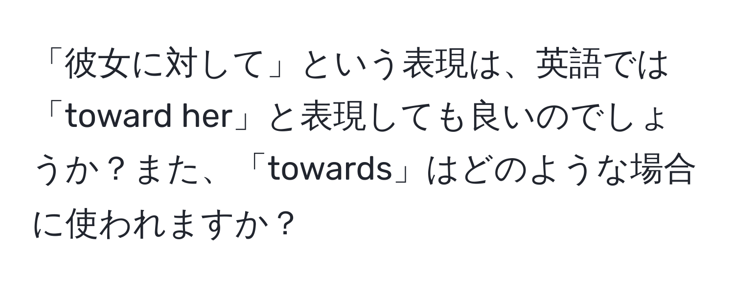 「彼女に対して」という表現は、英語では「toward her」と表現しても良いのでしょうか？また、「towards」はどのような場合に使われますか？