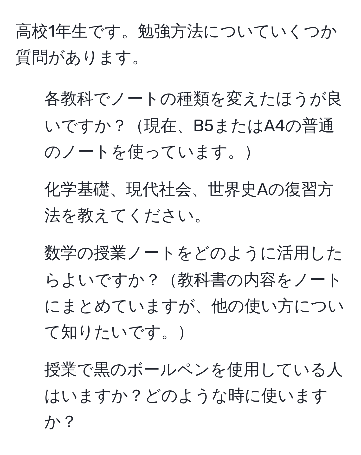 高校1年生です。勉強方法についていくつか質問があります。  
1. 各教科でノートの種類を変えたほうが良いですか？現在、B5またはA4の普通のノートを使っています。  
2. 化学基礎、現代社会、世界史Aの復習方法を教えてください。  
3. 数学の授業ノートをどのように活用したらよいですか？教科書の内容をノートにまとめていますが、他の使い方について知りたいです。  
4. 授業で黒のボールペンを使用している人はいますか？どのような時に使いますか？