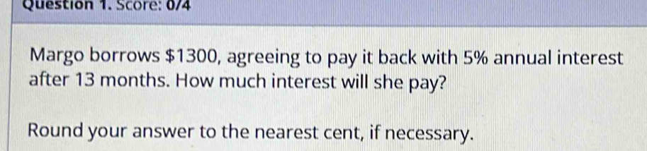 Score: 0/4 
Margo borrows $1300, agreeing to pay it back with 5% annual interest 
after 13 months. How much interest will she pay? 
Round your answer to the nearest cent, if necessary.