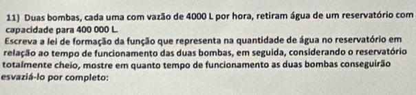 Duas bombas, cada uma com vazão de 4000 L por hora, retiram água de um reservatório com 
capacidade para 400 000 L. 
Escreva a lei de formação da função que representa na quantidade de água no reservatório em 
relação ao tempo de funcionamento das duas bombas, em seguida, considerando o reservatório 
totalmente cheio, mostre em quanto tempo de funcionamento as duas bombas conseguirão 
esvaziá-lo por completo: