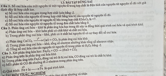 bài tập đúng sai
Câu 1. Số oxỉ hóa của một nguyên tử một nguyên tổ trong hợp chất là điện tích của nguyên tử nguyên tố đó với giả
định đây là hợp chất ion.
a) Số oxi hóa của oxygen trong hợp chất luôn bằng -2.
b) Số oxỉ hóa của nguyên tố trong hợp chất bằng hóa trị của nguyên tử nguyên tố đó.
c) Số oxi hóa của nguyên tử nguyên tố Mn trong hợp chất KMm O_4la+7.
d) Số oxi hóa của nguyên tử nguyên tố trong đơn chất luôn bằng 0.
Câu 2. Phản ứng oxi hóa - khử là phản ứng hóa học trong đó xảy ra đồng thời quá trình oxi hóa và quá trình khử.
a) Phản ứng oxi hóa - khử luôn phải có chất khử và chất oxi hóa.
b) Trong phản ứng oxi hóa - khử, phải có ít nhất hai nguyên tố có sự thay đổi số oxi hóa.
c) Phản ứng CaCO_3xrightarrow I°CaO+CO_2 là phản ứng oxi hóa khử.
d) Trong phản ứng oxi hóa - khử, tổng số electron nhường khác tổng số electron nhận. bằng -2
d) Tổng số oxi hóa của các nguyên tử nguyên tổ trong phân tử H_2O_2
Câu 3. Xét phản ứng hóa học: Fe_2O_3+COto 2FeO+CO_2
a) Phản ứng trên là phản ứng oxỉ hóa khử.
b) Trong phản ứng trên Fe_2O_3 đóng vai trò là bị oxi hóa, CO đóng vai trò là chất bị khử.
c) Mỗi phân tử CO đã nhường đi 2 electron trong phản ứng trên.
d) Quá trình: beginarrayr +3 Fe+1eto Fendarray beginarrayr +2 Feendarray là quá trình khử.
Câu hỏi trác nghiệm   â n ứng có sự nhường và nhận