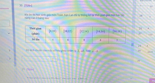 Đa tra 101.
30. [TEN+]
32
Khi ôn thi học sinh giỏi môn Toán, bạn Lan đã tự thống kê lại thời gian giải một bài tập 25 1
năng cao ở bảng sau:
26 A
27 130
28 A
29
> Độ lệch chuẩn của mẫu số liệu ghép nhóm là 2, ab . Tính a-b. 4425
)
I
30
31 [TEN+]
Trong không nian toa đô Ovc cho tam nián 1 RC có
Ph