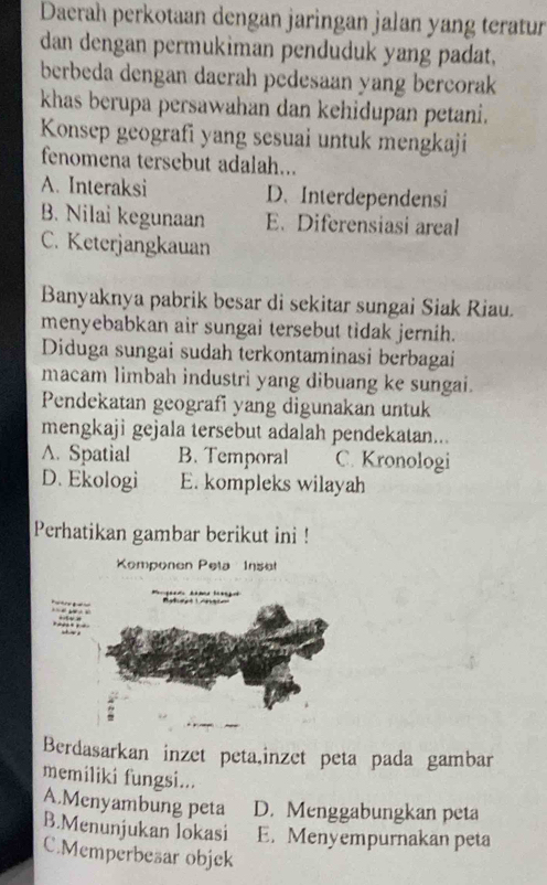 Daerah perkotaan dengan jaringan jalan yang teratur
dan dengan permukiman penduduk yang padat.
berbeda dengan daerah pedesaan yang bercorak
khas berupa persawahan dan kehidupan petani.
Konsep geografi yang sesuai untuk mengkaji
fenomena tersebut adalah...
A. Interaksi D. Interdependensi
B. Nilai kegunaan E. Diferensiasi areal
C. Keterjangkauan
Banyaknya pabrik besar di sekitar sungai Siak Riau.
menyebabkan air sungai tersebut tidak jernih.
Diduga sungai sudah terkontaminasi berbagai
macam limbah industri yang dibuang ke sungai.
Pendekatan geografi yang digunakan untuk
mengkaji gejala tersebut adalah pendekatan...
A. Spatial B. Temporal C. Kronologi
D. Ekologi E. kompleks wilayah
Perhatikan gambar berikut ini !
Kemponen Pela Inse
Berdasarkan inzet peta,inzet peta pada gambar
memiliki fungsi...
A.Menyambung peta D. Menggabungkan peta
B.Menunjukan lokasi E. Menyempurnakan peta
C.Memperbesar objek