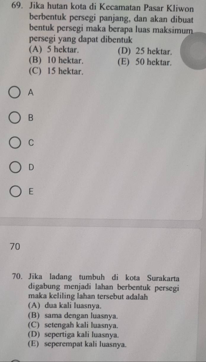 Jika hutan kota di Kecamatan Pasar Kliwon
berbentuk persegi panjang, dan akan dibuat
bentuk persegi maka berapa luas maksimum
persegi yang dapat dibentuk
(A) 5 hektar. (D) 25 hektar.
(B) 10 hektar. (E) 50 hektar.
(C) 15 hektar.
A
B
C
D
E
70
70. Jika ladang tumbuh di kota Surakarta
digabung menjadi lahan berbentuk persegi
maka keliling lahan tersebut adalah
(A) dua kali luasnya.
(B) sama dengan luasnya.
(C) setengah kali luasnya.
(D) sepertiga kali luasnya.
(E) seperempat kali luasnya.